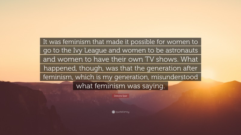 Debora Spar Quote: “It was feminism that made it possible for women to go to the Ivy League and women to be astronauts and women to have their own TV shows. What happened, though, was that the generation after feminism, which is my generation, misunderstood what feminism was saying.”