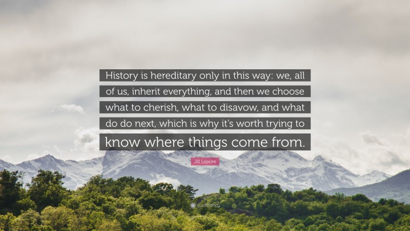 Jill Lepore Quote: “History is hereditary only in this way: we, all of us, inherit everything, and then we choose what to cherish, what to disavow, and what do do next, which is why it’s worth trying to know where things come from.”