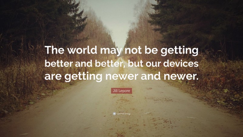 Jill Lepore Quote: “The world may not be getting better and better, but our devices are getting newer and newer.”