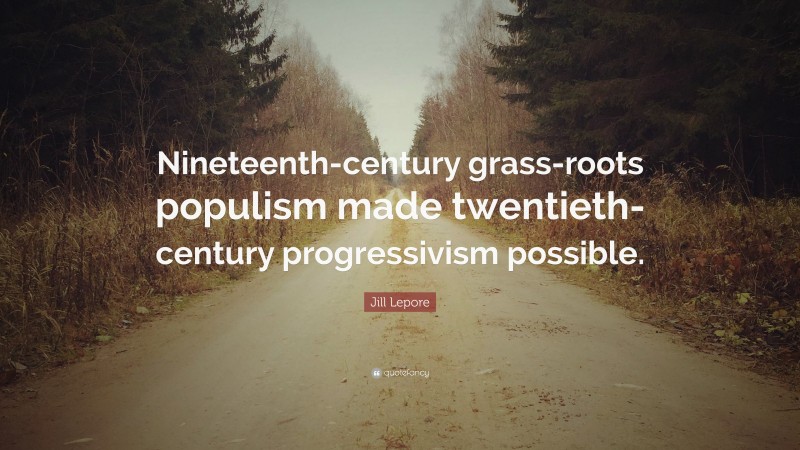 Jill Lepore Quote: “Nineteenth-century grass-roots populism made twentieth-century progressivism possible.”