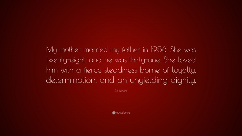 Jill Lepore Quote: “My mother married my father in 1956. She was twenty-eight, and he was thirty-one. She loved him with a fierce steadiness borne of loyalty, determination, and an unyielding dignity.”