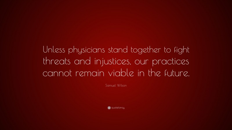 Samuel Wilson Quote: “Unless physicians stand together to fight threats and injustices, our practices cannot remain viable in the future.”