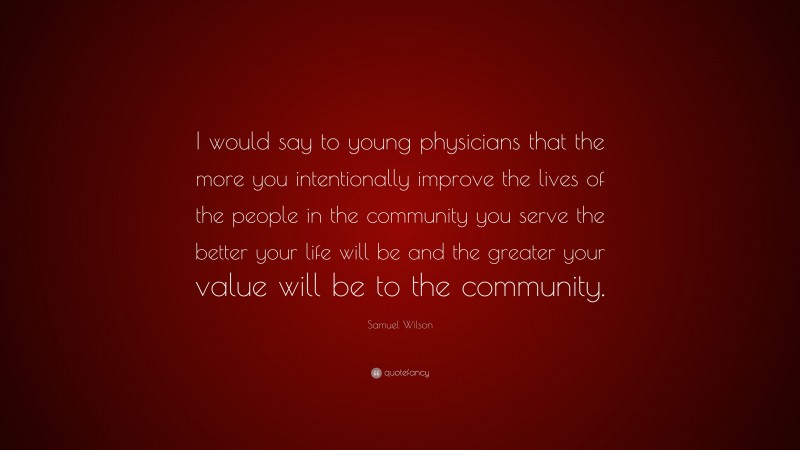 Samuel Wilson Quote: “I would say to young physicians that the more you intentionally improve the lives of the people in the community you serve the better your life will be and the greater your value will be to the community.”