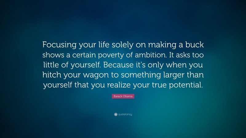 Barack Obama Quote: “Focusing your life solely on making a buck shows a certain poverty of ambition. It asks too little of yourself. Because it's only when you hitch your wagon to something larger than yourself that you realize your true potential.”