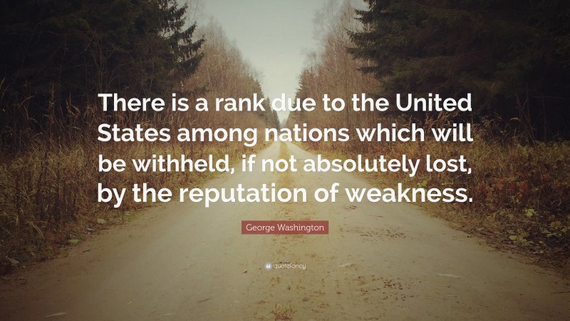 George Washington Quote: “There is a rank due to the United States among nations which will be withheld, if not absolutely lost, by the reputation of weakness.”