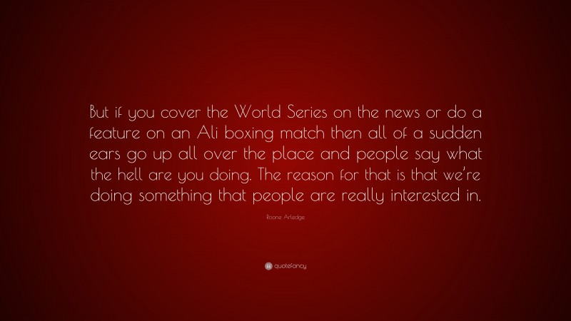 Roone Arledge Quote: “But if you cover the World Series on the news or do a feature on an Ali boxing match then all of a sudden ears go up all over the place and people say what the hell are you doing. The reason for that is that we’re doing something that people are really interested in.”