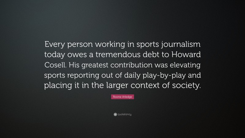Roone Arledge Quote: “Every person working in sports journalism today owes a tremendous debt to Howard Cosell. His greatest contribution was elevating sports reporting out of daily play-by-play and placing it in the larger context of society.”