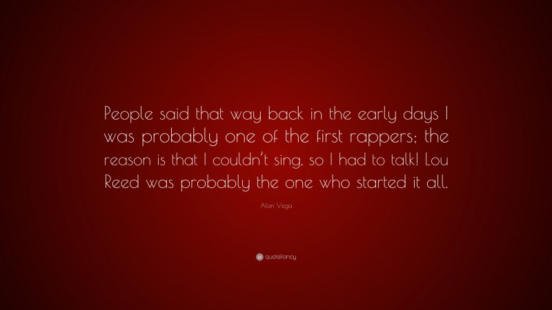 Alan Vega Quote: “People said that way back in the early days I was probably one of the first rappers; the reason is that I couldn’t sing, so I had to talk! Lou Reed was probably the one who started it all.”