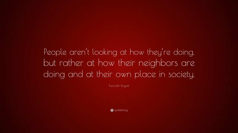 Kenneth Rogoff Quote: “People aren’t looking at how they’re doing, but rather at how their neighbors are doing and at their own place in society.”