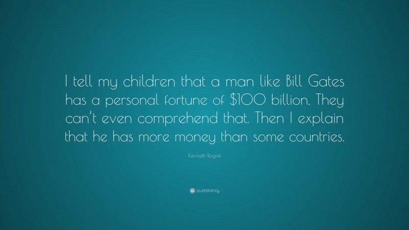 Kenneth Rogoff Quote: “I tell my children that a man like Bill Gates has a personal fortune of $100 billion. They can’t even comprehend that. Then I explain that he has more money than some countries.”