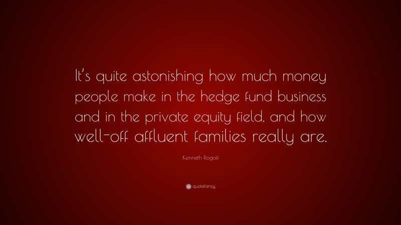 Kenneth Rogoff Quote: “It’s quite astonishing how much money people make in the hedge fund business and in the private equity field, and how well-off affluent families really are.”