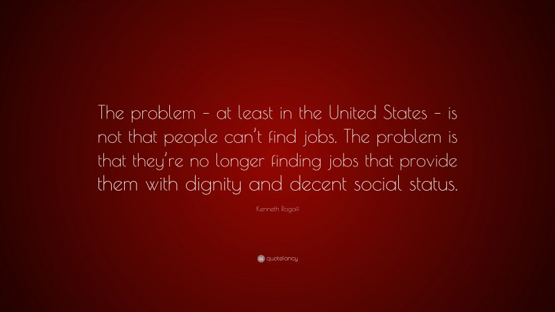 Kenneth Rogoff Quote: “The problem – at least in the United States – is not that people can’t find jobs. The problem is that they’re no longer finding jobs that provide them with dignity and decent social status.”