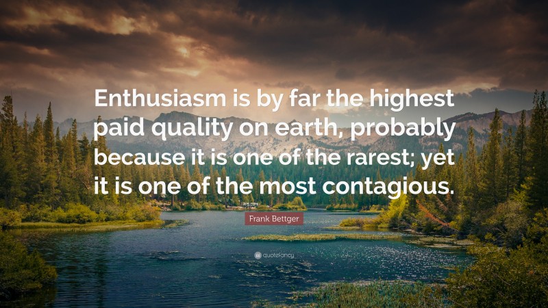 Frank Bettger Quote: “Enthusiasm is by far the highest paid quality on earth, probably because it is one of the rarest; yet it is one of the most contagious.”