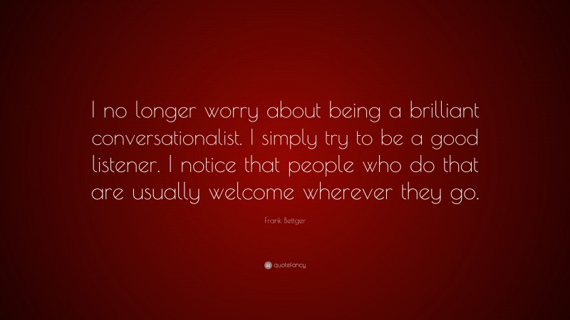 Frank Bettger Quote: “I no longer worry about being a brilliant conversationalist. I simply try to be a good listener. I notice that people who do that are usually welcome wherever they go.”