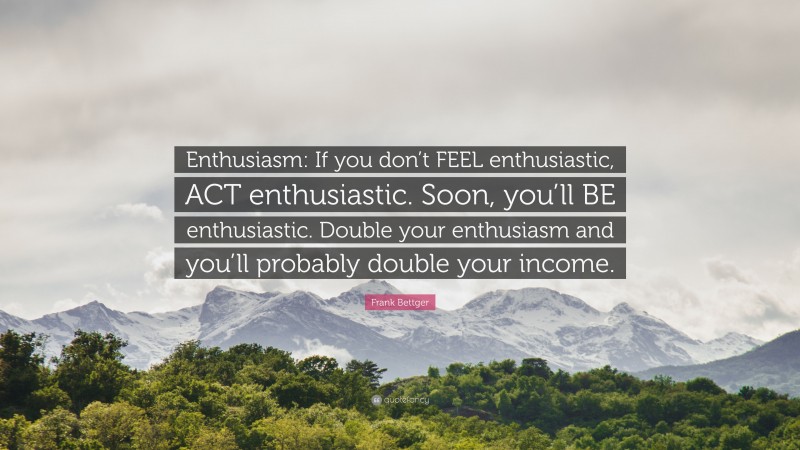 Frank Bettger Quote: “Enthusiasm: If you don’t FEEL enthusiastic, ACT enthusiastic. Soon, you’ll BE enthusiastic. Double your enthusiasm and you’ll probably double your income.”