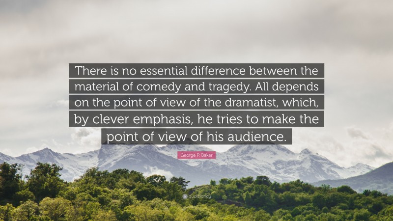 George P. Baker Quote: “There is no essential difference between the material of comedy and tragedy. All depends on the point of view of the dramatist, which, by clever emphasis, he tries to make the point of view of his audience.”