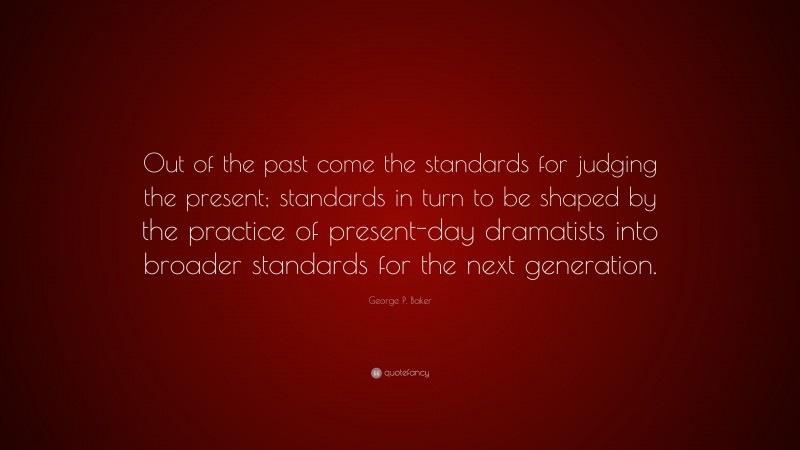 George P. Baker Quote: “Out of the past come the standards for judging the present; standards in turn to be shaped by the practice of present-day dramatists into broader standards for the next generation.”