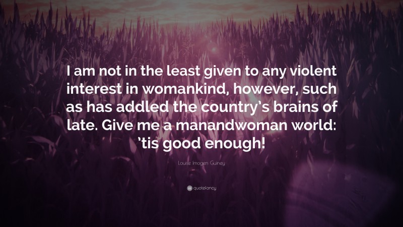 Louise Imogen Guiney Quote: “I am not in the least given to any violent interest in womankind, however, such as has addled the country’s brains of late. Give me a manandwoman world: ’tis good enough!”