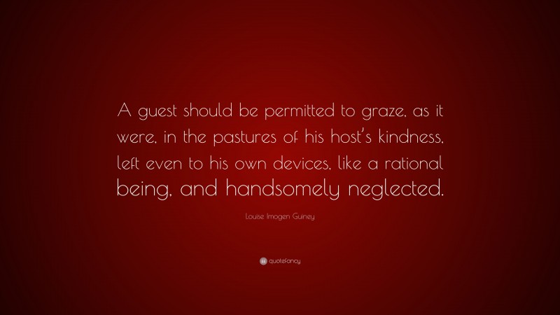 Louise Imogen Guiney Quote: “A guest should be permitted to graze, as it were, in the pastures of his host’s kindness, left even to his own devices, like a rational being, and handsomely neglected.”
