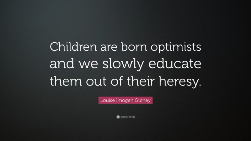 Louise Imogen Guiney Quote: “Children are born optimists and we slowly educate them out of their heresy.”