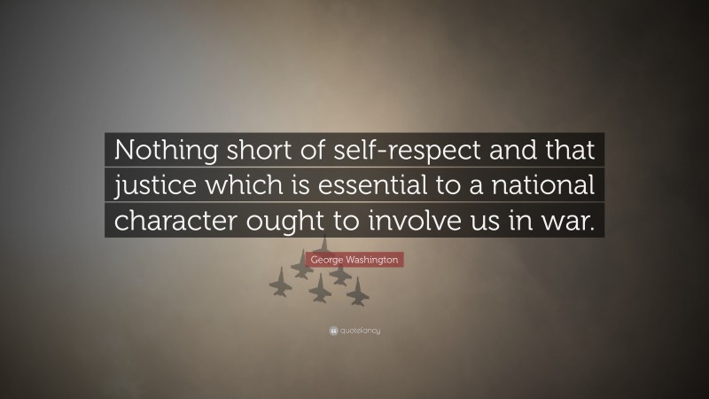 George Washington Quote: “Nothing short of self-respect and that justice which is essential to a national character ought to involve us in war.”