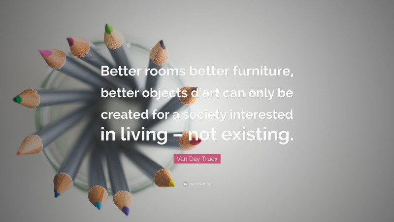 Van Day Truex Quote: “Better rooms better furniture, better objects d’art can only be created for a society interested in living – not existing.”