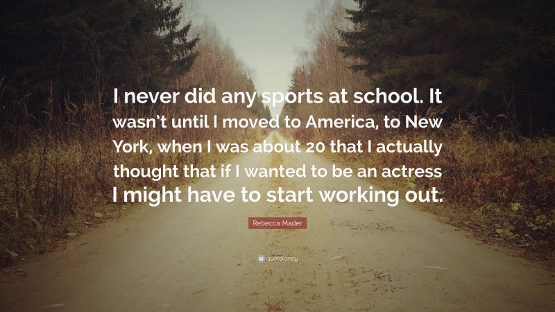 Rebecca Mader Quote: “I never did any sports at school. It wasn’t until I moved to America, to New York, when I was about 20 that I actually thought that if I wanted to be an actress I might have to start working out.”