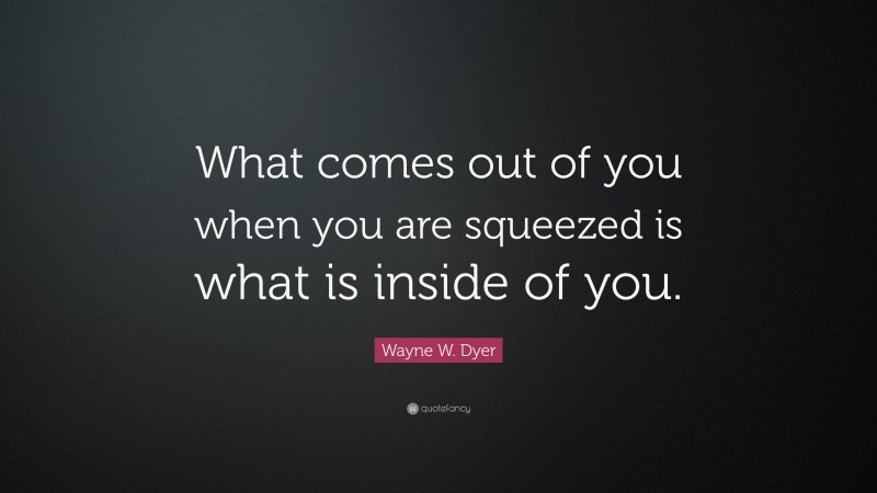 Wayne W. Dyer Quote: “What comes out of you when you are squeezed is what is inside of you.”