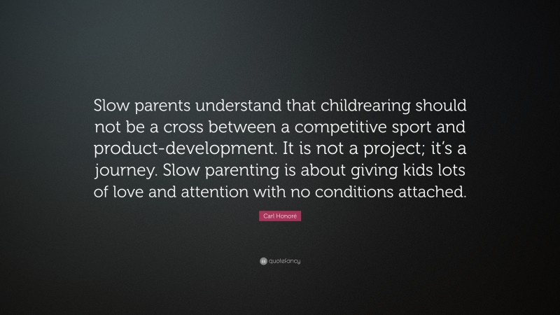 Carl Honoré Quote: “Slow parents understand that childrearing should not be a cross between a competitive sport and product-development. It is not a project; it’s a journey. Slow parenting is about giving kids lots of love and attention with no conditions attached.”