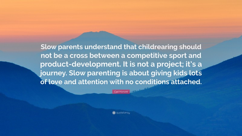 Carl Honoré Quote: “Slow parents understand that childrearing should not be a cross between a competitive sport and product-development. It is not a project; it’s a journey. Slow parenting is about giving kids lots of love and attention with no conditions attached.”