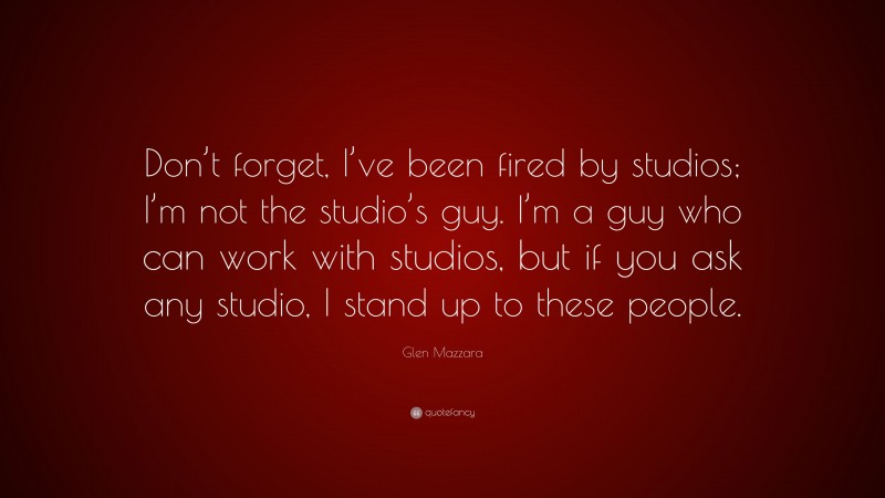 Glen Mazzara Quote: “Don’t forget, I’ve been fired by studios; I’m not the studio’s guy. I’m a guy who can work with studios, but if you ask any studio, I stand up to these people.”