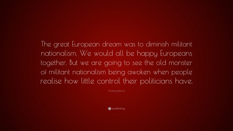 Antony Beevor Quote: “The great European dream was to diminish militant nationalism. We would all be happy Europeans together. But we are going to see the old monster of militant nationalism being awoken when people realise how little control their politicians have.”