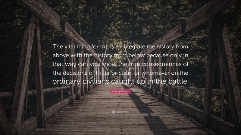 Antony Beevor Quote: “The vital thing for me is to integrate the history from above with the history from below because only in that way can you show the true consequences of the decisions of Hitler or Stalin or whomever on the ordinary civilians caught up in the battle.”