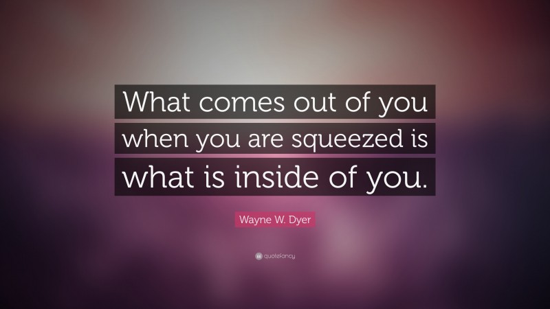 Wayne W. Dyer Quote: “What comes out of you when you are squeezed is what is inside of you.”