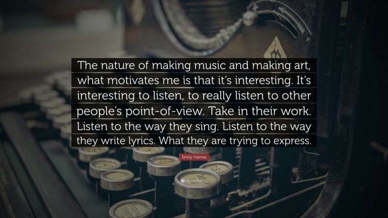 Emily Haines Quote: “The nature of making music and making art, what motivates me is that it’s interesting. It’s interesting to listen, to really listen to other people’s point-of-view. Take in their work. Listen to the way they sing. Listen to the way they write lyrics. What they are trying to express.”