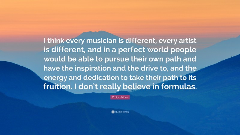 Emily Haines Quote: “I think every musician is different, every artist is different, and in a perfect world people would be able to pursue their own path and have the inspiration and the drive to, and the energy and dedication to take their path to its fruition. I don’t really believe in formulas.”