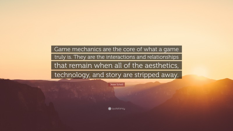 Jesse Schell Quote: “Game mechanics are the core of what a game truly is. They are the interactions and relationships that remain when all of the aesthetics, technology, and story are stripped away.”