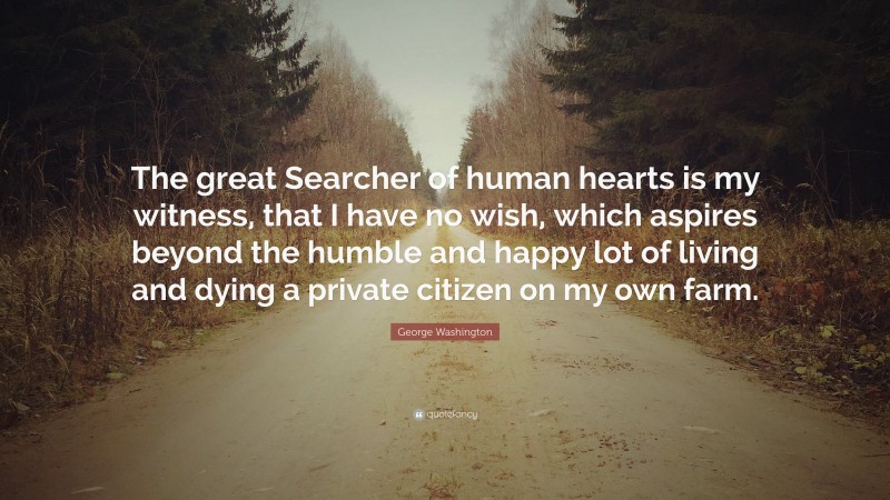 George Washington Quote: “The great Searcher of human hearts is my witness, that I have no wish, which aspires beyond the humble and happy lot of living and dying a private citizen on my own farm.”