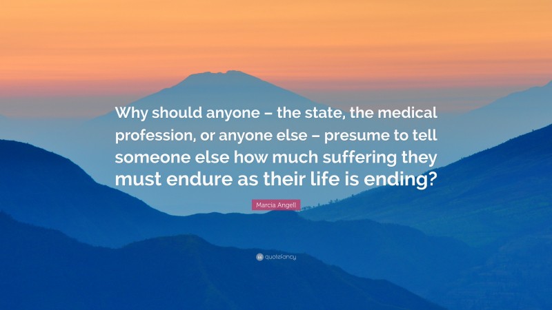 Marcia Angell Quote: “Why should anyone – the state, the medical profession, or anyone else – presume to tell someone else how much suffering they must endure as their life is ending?”