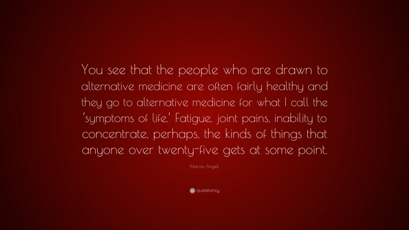 Marcia Angell Quote: “You see that the people who are drawn to alternative medicine are often fairly healthy and they go to alternative medicine for what I call the ‘symptoms of life.’ Fatigue, joint pains, inability to concentrate, perhaps, the kinds of things that anyone over twenty-five gets at some point.”