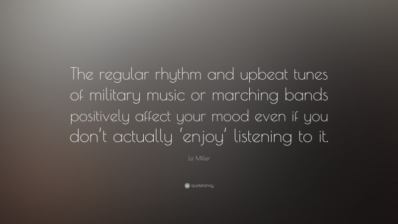 Liz Miller Quote: “The regular rhythm and upbeat tunes of military music or marching bands positively affect your mood even if you don’t actually ‘enjoy’ listening to it.”
