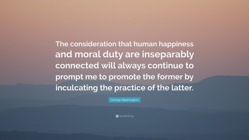 George Washington Quote: “The consideration that human happiness and moral duty are inseparably connected will always continue to prompt me to promote the former by inculcating the practice of the latter.”