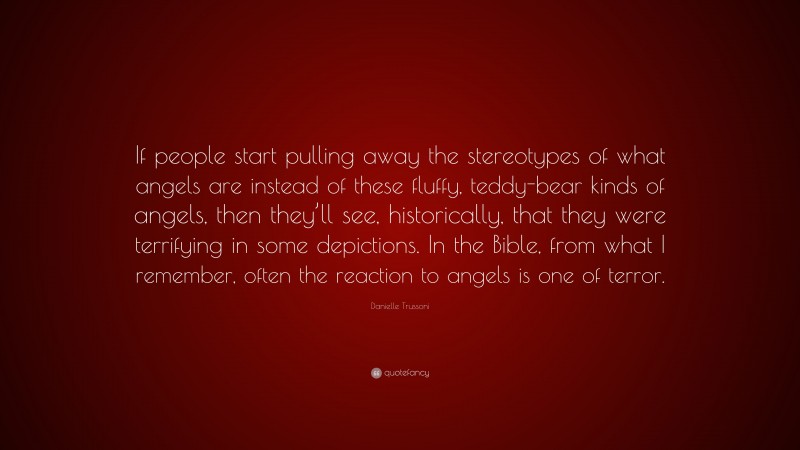 Danielle Trussoni Quote: “If people start pulling away the stereotypes of what angels are instead of these fluffy, teddy-bear kinds of angels, then they’ll see, historically, that they were terrifying in some depictions. In the Bible, from what I remember, often the reaction to angels is one of terror.”