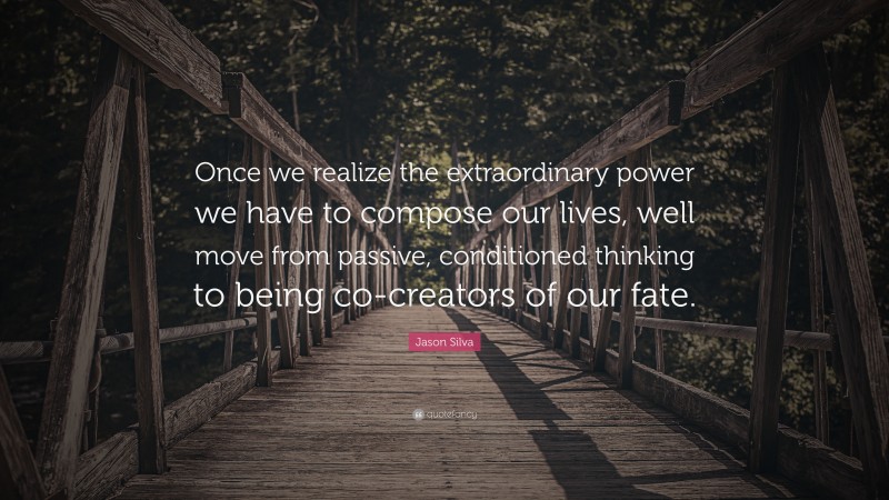Jason Silva Quote: “Once we realize the extraordinary power we have to compose our lives, well move from passive, conditioned thinking to being co-creators of our fate.”