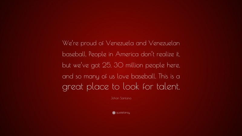Johan Santana Quote: “We’re proud of Venezuela and Venezuelan baseball. People in America don’t realize it, but we’ve got 25, 30 million people here, and so many of us love baseball. This is a great place to look for talent.”