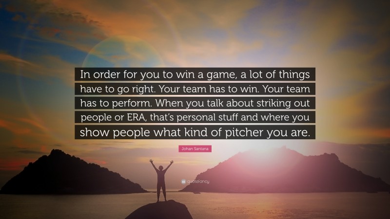 Johan Santana Quote: “In order for you to win a game, a lot of things have to go right. Your team has to win. Your team has to perform. When you talk about striking out people or ERA, that’s personal stuff and where you show people what kind of pitcher you are.”