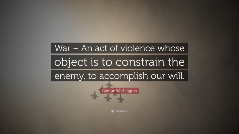 George Washington Quote: “War – An act of violence whose object is to constrain the enemy, to accomplish our will.”