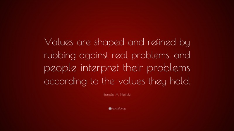 Ronald A. Heifetz Quote: “Values are shaped and refined by rubbing against real problems, and people interpret their problems according to the values they hold.”