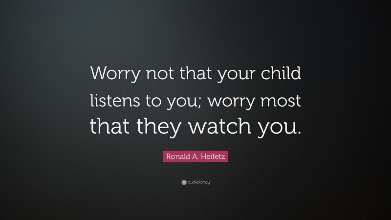 Ronald A. Heifetz Quote: “Worry not that your child listens to you; worry most that they watch you.”