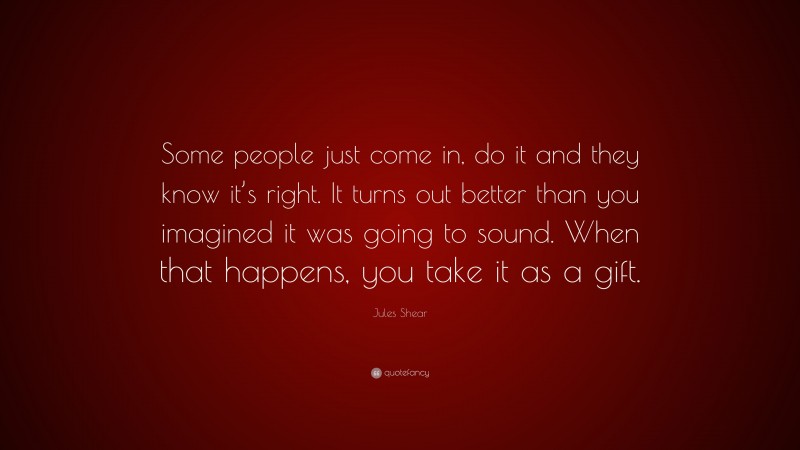 Jules Shear Quote: “Some people just come in, do it and they know it’s right. It turns out better than you imagined it was going to sound. When that happens, you take it as a gift.”